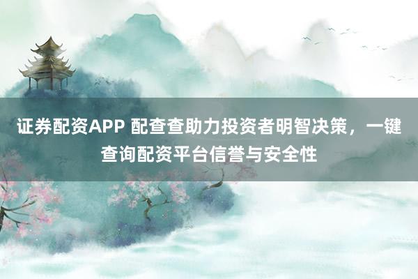 证券配资APP 配查查助力投资者明智决策，一键查询配资平台信誉与安全性