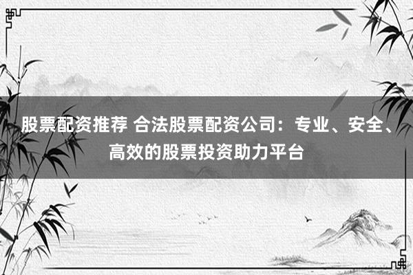 股票配资推荐 合法股票配资公司：专业、安全、高效的股票投资助力平台