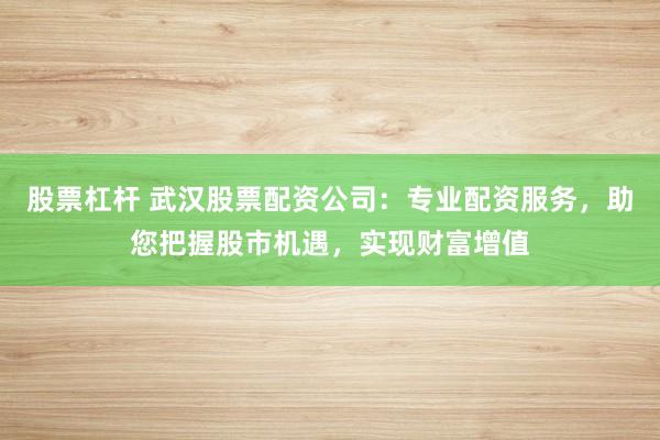 股票杠杆 武汉股票配资公司：专业配资服务，助您把握股市机遇，实现财富增值