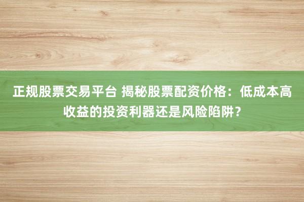 正规股票交易平台 揭秘股票配资价格：低成本高收益的投资利器还是风险陷阱？