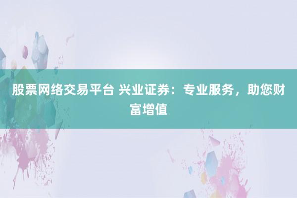 股票网络交易平台 兴业证券：专业服务，助您财富增值