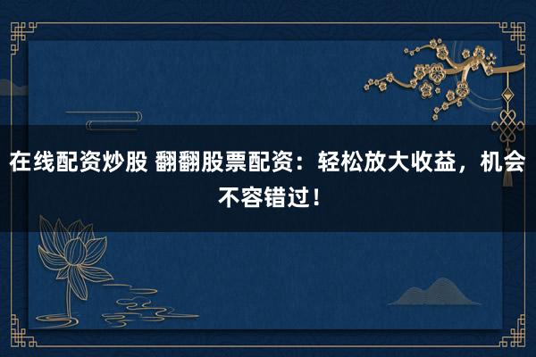 在线配资炒股 翻翻股票配资：轻松放大收益，机会不容错过！