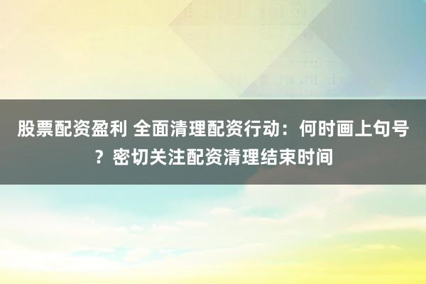 股票配资盈利 全面清理配资行动：何时画上句号？密切关注配资清理结束时间