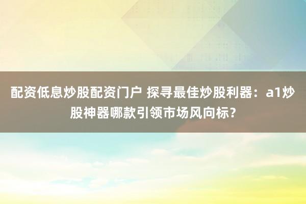 配资低息炒股配资门户 探寻最佳炒股利器：a1炒股神器哪款引领市场风向标？