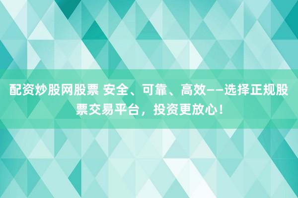 配资炒股网股票 安全、可靠、高效——选择正规股票交易平台，投资更放心！