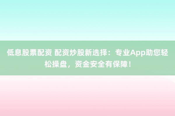 低息股票配资 配资炒股新选择：专业App助您轻松操盘，资金安全有保障！