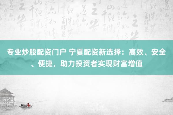 专业炒股配资门户 宁夏配资新选择：高效、安全、便捷，助力投资者实现财富增值