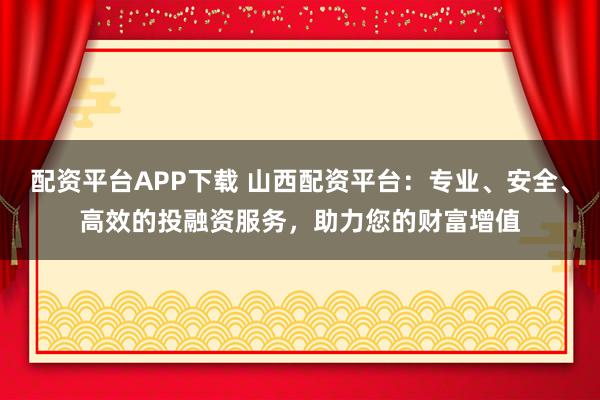 配资平台APP下载 山西配资平台：专业、安全、高效的投融资服务，助力您的财富增值