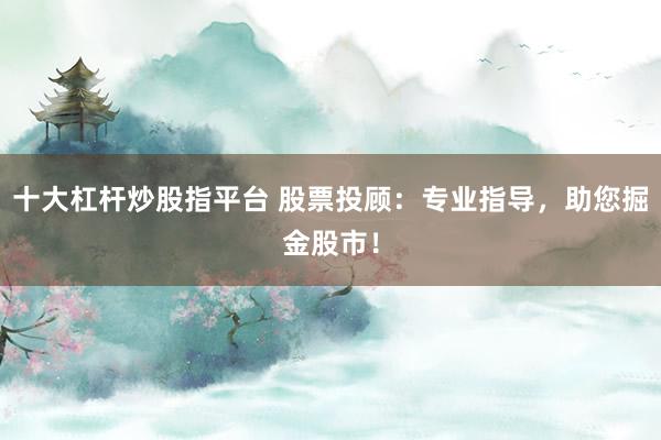 十大杠杆炒股指平台 股票投顾：专业指导，助您掘金股市！
