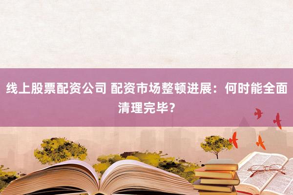 线上股票配资公司 配资市场整顿进展：何时能全面清理完毕？