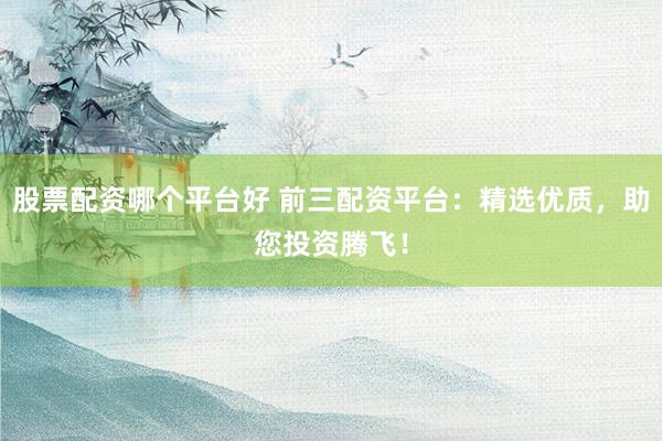 股票配资哪个平台好 前三配资平台：精选优质，助您投资腾飞！