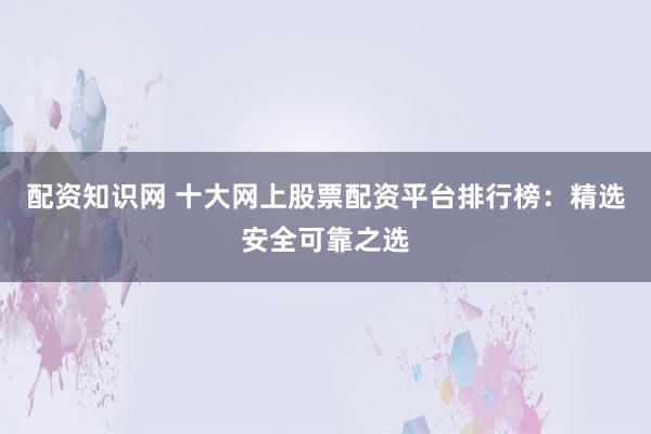 配资知识网 十大网上股票配资平台排行榜：精选安全可靠之选