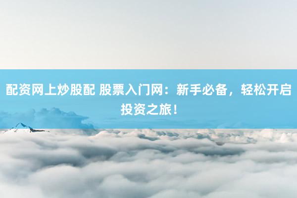 配资网上炒股配 股票入门网：新手必备，轻松开启投资之旅！