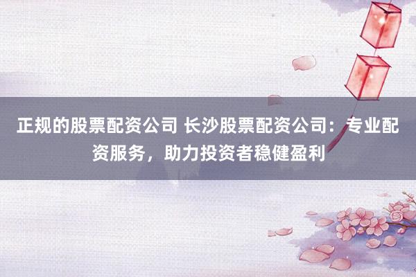 正规的股票配资公司 长沙股票配资公司：专业配资服务，助力投资者稳健盈利