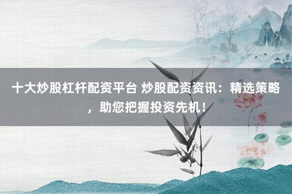 十大炒股杠杆配资平台 炒股配资资讯：精选策略，助您把握投资先机！