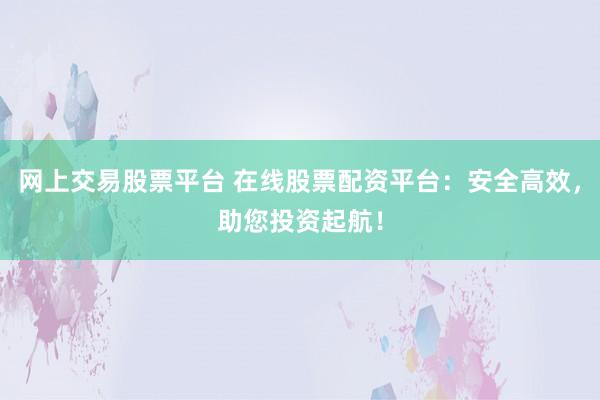 网上交易股票平台 在线股票配资平台：安全高效，助您投资起航！