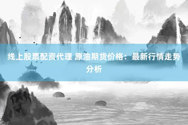 线上股票配资代理 原油期货价格：最新行情走势分析
