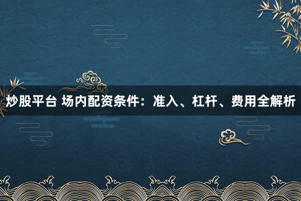 炒股平台 场内配资条件：准入、杠杆、费用全解析