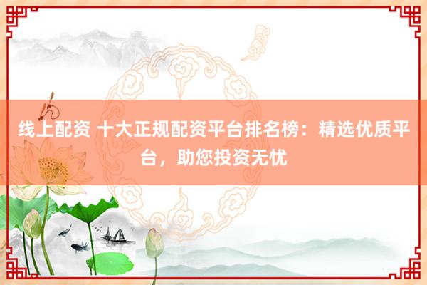 线上配资 十大正规配资平台排名榜：精选优质平台，助您投资无忧