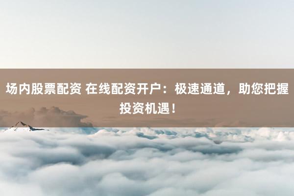 场内股票配资 在线配资开户：极速通道，助您把握投资机遇！