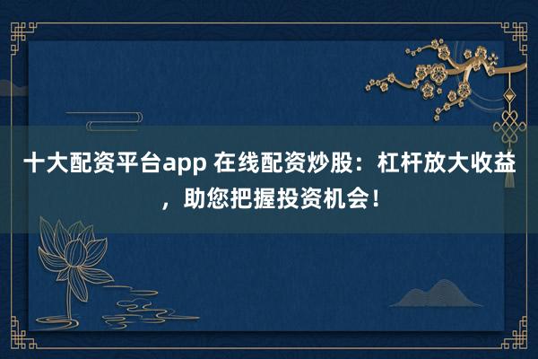 十大配资平台app 在线配资炒股：杠杆放大收益，助您把握投资机会！