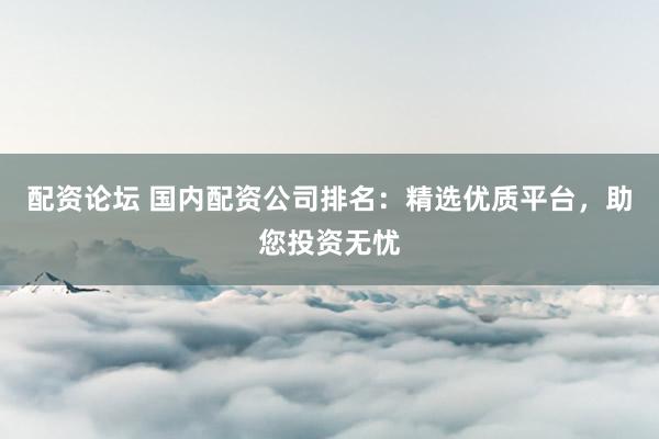 配资论坛 国内配资公司排名：精选优质平台，助您投资无忧