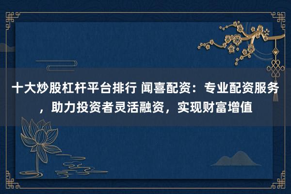 十大炒股杠杆平台排行 闻喜配资：专业配资服务，助力投资者灵活融资，实现财富增值