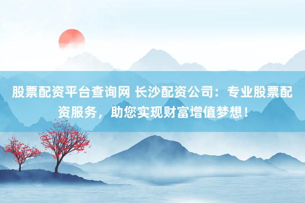 股票配资平台查询网 长沙配资公司：专业股票配资服务，助您实现财富增值梦想！