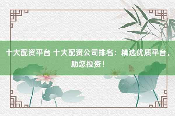十大配资平台 十大配资公司排名：精选优质平台，助您投资！