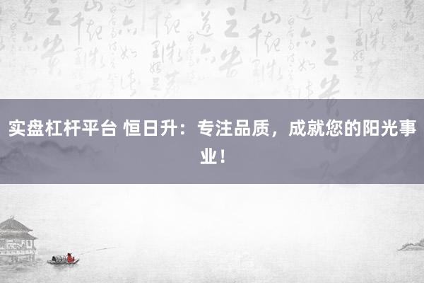 实盘杠杆平台 恒日升：专注品质，成就您的阳光事业！