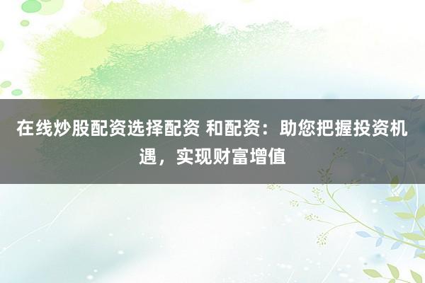 在线炒股配资选择配资 和配资：助您把握投资机遇，实现财富增值