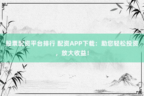 股票配资平台排行 配资APP下载：助您轻松投资，放大收益！