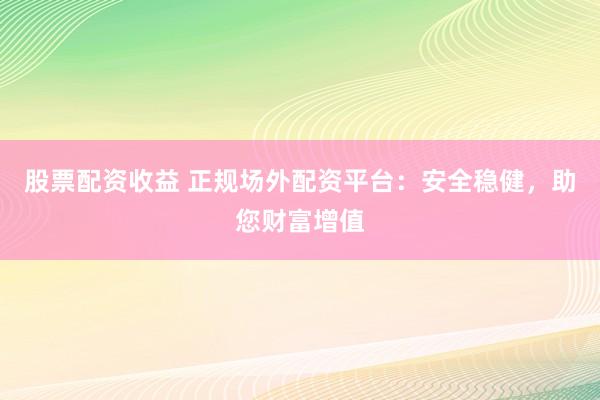 股票配资收益 正规场外配资平台：安全稳健，助您财富增值