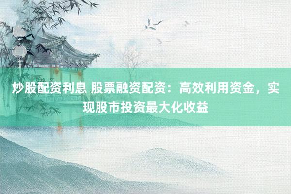 炒股配资利息 股票融资配资：高效利用资金，实现股市投资最大化收益
