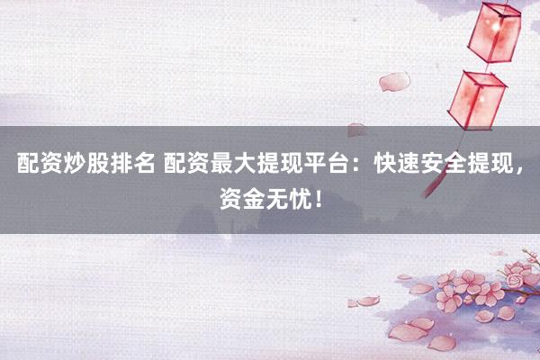 配资炒股排名 配资最大提现平台：快速安全提现，资金无忧！