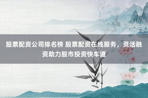 股票配资公司排名榜 股票配资在线服务，灵活融资助力股市投资快车道