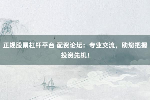 正规股票杠杆平台 配资论坛：专业交流，助您把握投资先机！