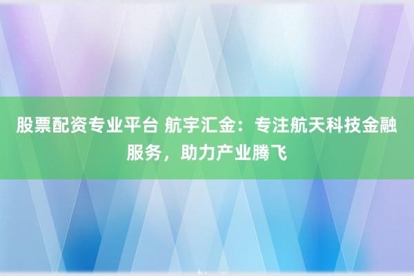 股票配资专业平台 航宇汇金：专注航天科技金融服务，助力产业腾飞