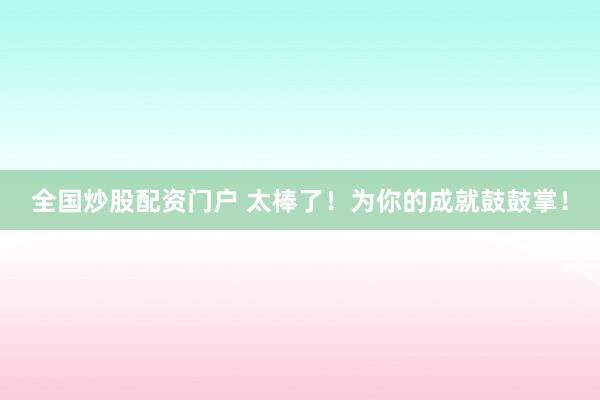 全国炒股配资门户 太棒了！为你的成就鼓鼓掌！