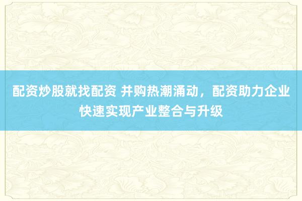 配资炒股就找配资 并购热潮涌动，配资助力企业快速实现产业整合与升级