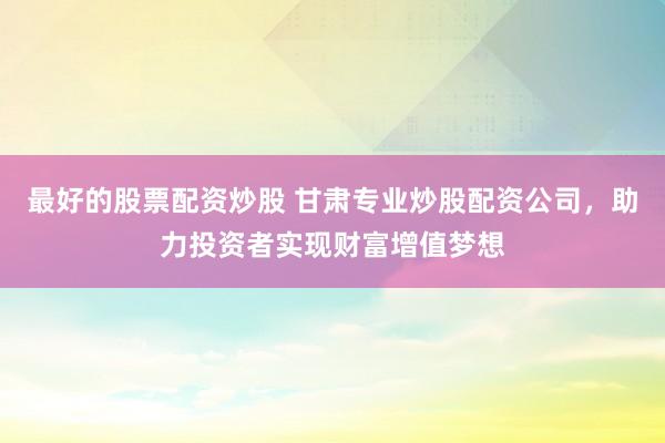 最好的股票配资炒股 甘肃专业炒股配资公司，助力投资者实现财富增值梦想