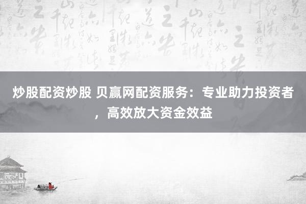 炒股配资炒股 贝赢网配资服务：专业助力投资者，高效放大资金效益
