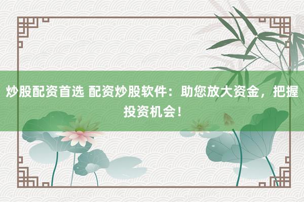 炒股配资首选 配资炒股软件：助您放大资金，把握投资机会！