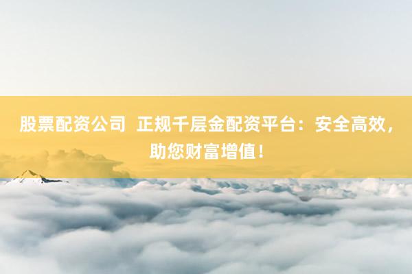 股票配资公司  正规千层金配资平台：安全高效，助您财富增值！