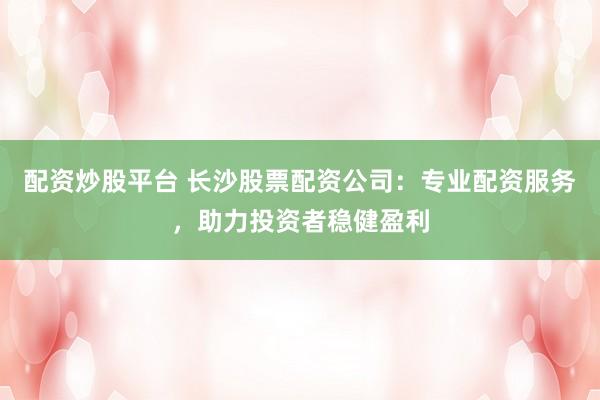 配资炒股平台 长沙股票配资公司：专业配资服务，助力投资者稳健盈利