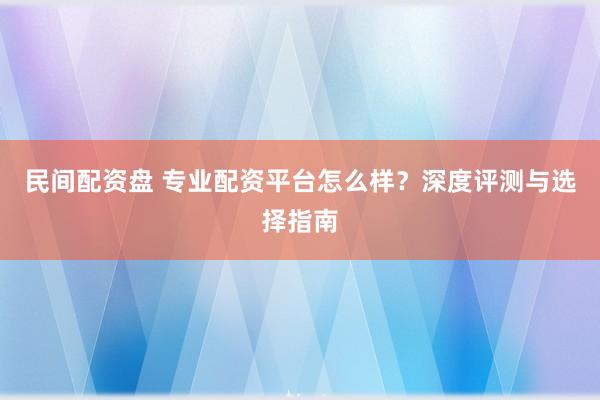民间配资盘 专业配资平台怎么样？深度评测与选择指南