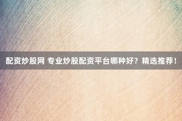 配资炒股网 专业炒股配资平台哪种好？精选推荐！