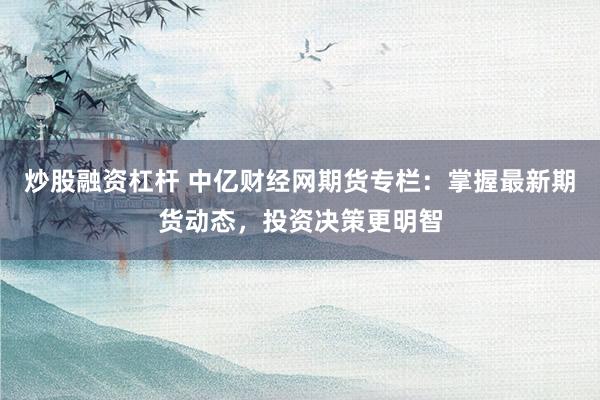 炒股融资杠杆 中亿财经网期货专栏：掌握最新期货动态，投资决策更明智