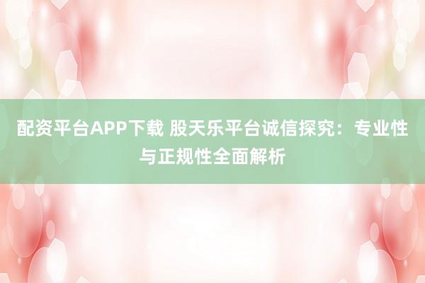 配资平台APP下载 股天乐平台诚信探究：专业性与正规性全面解析
