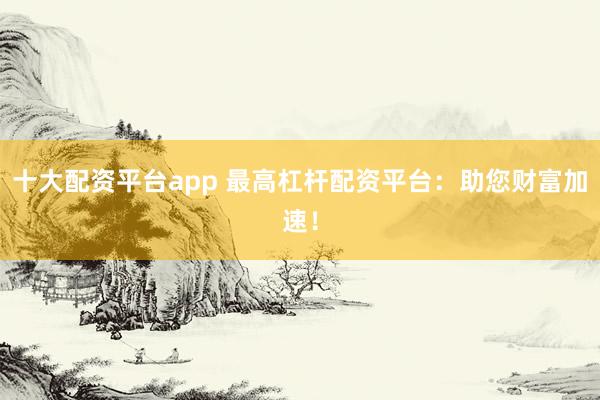 十大配资平台app 最高杠杆配资平台：助您财富加速！